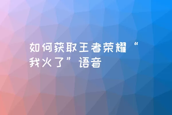 如何获取王者荣耀“我火了”语音