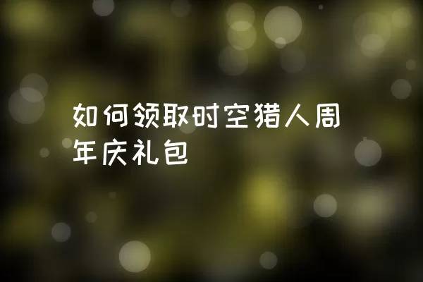 如何领取时空猎人周年庆礼包