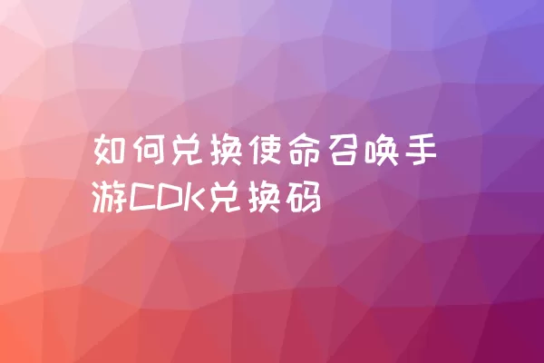 如何兑换使命召唤手游CDK兑换码