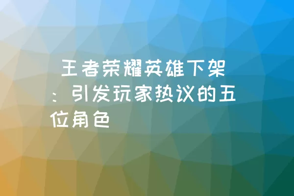  王者荣耀英雄下架：引发玩家热议的五位角色